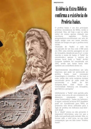 EvidênciaExtraBíblica
confirmaaexistênciado
ProfetaIsaías.
ARQUEOLOGIA
O profeta Isaías é um dos principais
profetas messiânicos da Bíblia, senão o
principal. Mas, até hoje o que se sabia
sobre ele estava apenas relatado nas
escrituras sagradas. Porém,
pesquisadores encontraram um selo de
argila antigo com seu nome inscrito,
datado do tempo em que o profeta teria
vivido.
Chamado de “bulla“, o selo foi
recuperado de um lixo com 2.700 anos
em Ofel, uma estreita passagem no sul
de Jerusalém, datado do ano 8 a.C. e está
inscrito o nome de Isaías. A “bulla” foi
encontrada a apenas 3 metros do
mesmo local onde a “bulla” do Rei
Ezequias também foi encontrada em
2015, sendo que Isaías havia sido
também um conselheiro deste rei.
“Aparentemente descobrimos um selo
impresso, que pode ter pertencido ao
profeta Isaías, num escavação
arqueológica e científica… Se for esse o
caso, então não seria surpresa termos
encontrado perto de onde onde foi
encontrada a ‘bulla’ do Rei
Ezequias, disse Eilat Mazar da
Universidade Hebraica em Jerusalém,
que liderou a pesquisa.”
Infelizmente a “bulla” está partida pela
metade, tem cerca de um centímetro de
diâmetro, estampada com o
nome Yesha’yah[u] – Isaías em hebraico.
A seguir, estavam as letras NVY (também
pode ser transliterada para NBY), as
primeiras três letras utilizadas para a
sigla de profeta em hebraico: nun-beit-
yod-aleph.
Se o “aleph” estava ou não presente é
impossível determinar, uma vez que a
bulla está quebrada pela metade. Mas, se
tivesse sido, o selo teria, na sua total
composição, que ser lido como “Profeta
Isaías“.
Profeta Isaías
 