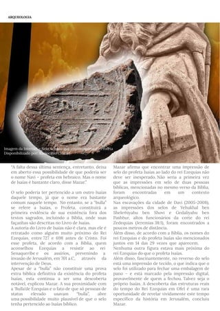 “A falta dessa última sentença, entretanto, deixa
em aberto essa possibilidade de que poderia ser
o nome Navi – profeta em hebraico. Mas o nome
de Isaías é bastante claro, disse Mazar.”
O selo poderia ter pertencido a um outro Isaías
daquele tempo, já que o nome era bastante
comum naquele tempo.  No entanto, se a “bulla”
se refere a Isaías, o Profeta, constituirá a
primeira evidência de sua existência fora dos
textos sagrados, incluindo a Bíblia, onde suas
façanhas são descritas no Livro de Isaías.
A autoria do Livro de Isaías não é clara, mas ele é
retratado como alguém muito próximo do Rei
Ezequias, entre 727 e 698 antes de Cristo. Foi
esse profeta, de acordo com a Bíblia, quem
aconselhou Ezequias a resistir ao rei 
Senaqueribe e os assírios, prevenindo a 
invasão de Jerusalém, em 701 a.C, através da
intervenção de Deus.
Apesar de a “bulla” não constituir uma prova
extra bíblica definitiva da existência do profeta
Isaías, esta continua a ser uma descoberta
notável, explicou Mazar. A sua proximidade com
a 'Bulla'de Ezequias e o fato de que só pessoas de
status elevado usavam “bulla”, abre
uma possibilidade muito plausível de que o selo
tenha pertencido ao Isaías bíblico. ---
Mazar afirma que encontrar uma impressão de
selo do profeta Isaías ao lado do rei Ezequias não
deve ser inesperado. Não seria a primeira vez
que as impressões em selo de duas pessoas
bíblicas, mencionadas no mesmo verso da Bíblia,
foram encontradas em um contexto
arqueológico.
Nas escavações da cidade de Davi (2005-2008),
as impressões dos selos de Yehukhal ben
Shele iyahu ben Shovi e Gedaliyahu benḿ
Pash ur, altos funcionários da corte do reiḥ
Zedequias (Jeremias 38:1), foram encontrados a
poucos metros de distância.
Além disso, de acordo com a Bíblia, os nomes do
rei Ezequias e do profeta Isaías são mencionados
juntos-em-14-das-29-vezes-que-aparecem. 
Nenhuma outra figura estava mais próxima do
rei Ezequias do que o profeta Isaías.
Além disso, fascinantemente, no reverso do selo
está uma impressão de tecido, o que indica que o
selo foi utilizado para fechar uma embalagem de
pano – e está marcado pela impressão digital,
provavelmente de quem a fechou. Talvez seja o
próprio Isaías. A descoberta das estruturas reais
do tempo do Rei Ezequias em Ofel é uma rara
oportunidade de revelar vividamente este tempo
específico da história em Jerusalém, concluiu
Mazar.
ARQUEOLOGIA
Imagem da Internet – Selo Achado que contém nome do Profeta
Disponibilizado por: Raciocínio Cristão
 