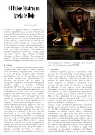 04FalsosMestresna
IgrejadeHoje
A história da igreja de Cristo é inseparável da
história das tentativas de Satanás de destruí-la.
Enquanto desafios difíceis surgiram de fora da
igreja, os mais perigosos sempre foram os que
surgiram de dentro. Pois, de dentro surgem os
falsos mestres, os mercadores do erro que se
disfarçam como mestres da verdade. Falsos
mestres assumem muitas formas, adaptadas aos
tempos, culturas e contextos. Aqui estão quatro
deles que você encontrará realizando seu
trabalho enganoso e destrutivo na igreja hoje.
Por favor, observe que embora eu tenha
seguindo os textos bíblicos descrevendo-os
usando o gênero masculino, cada um desses
falsos mestres pode facilmente ser uma mulher.
O Herege
O herege é o mais proeminente e talvez o mais
perigoso dos falsos mestres. Pedro advertiu
contra ele em sua segunda carta. “Assim como,
no meio do povo, surgiram falsos profetas,
assim também haverá entre vós falsos mestres,
os quais introduzirão, dissimuladamente,
heresias destruidoras, até ao ponto de
renegarem o Soberano Senhor que os resgatou,
trazendo sobre si mesmos repentina
destruição” (2Pe 2.1). O herege é a pessoa que
ensina o que descaradamente contradiz um
ensino essencial da fé cristã. Ele é uma figura
gregária, um líder natural que ensina apenas
verdade suficiente para mascarar seu erro
mortal. No entanto, ao negar a fé e celebrar o
que é falso, ele leva seus seguidores da
segurança da ortodoxia ao perigo da heresia.
Desde os primeiros dias da igreja, ela tem sido
afligida pelo herege em suas várias formas. Ele
continua seu trabalho maligno hoje, às vezes
contradizendo a verdade e às vezes fazendo
acréscimos a ela. Ele pode reformular a
doutrina da Trindade, como Ário fez no terceiro
século e como os Pentecostais Unicistas fazem
hoje. Ele pode, como Marcus Borg e outros
estudiosos proeminentes, negar o nascimento
virginal ou a ressurreição de Jesus Cristo. Como
as Testemunhas de Jeová, ele pode alterar a
Palavra concluída de Deus, ou, como os
Mórmons, ele pode fazer adições a ela. Sempre,
-
ele ousadamente adultera a “fé que uma vez por
todas foi entregue aos santos” (Jd 1.3).
O Charlatão
O charlatão é a pessoa que usa o cristianismo como
um meio de enriquecimento pessoal. Paulo advertiu
Timóteo para que se guardasse do tal. “Se alguém
ensina outra doutrina e não concorda com as sãs
palavras de nosso Senhor Jesus Cristo e com o
ensino segundo a piedade, é enfatuado, nada
entende, mas tem mania por questões e contendas
de palavras, de que nascem inveja, provocação,
difamações, suspeitas malignas, altercações sem fim,
por homens cuja mente é pervertida e privados da
verdade, supondo que a piedade é fonte de lucro”
(1Tm 6.3-5). O charlatão só está interessado na fé
cristã na medida em que esta pode encher a sua
carteira. Ele usa sua posição de liderança para se
beneficiar da riqueza dos outros.
Simão, o Mago, foi motivado pelo amor ao dinheiro
quando tentou comprar o poder do Espírito Santo
(At 8.9-24). Começando com este, o charlatão
apareceu em muitas formas, sempre buscando
proeminência na igreja para que possa viver em
extravagância. Quando o Papa Leão X encomendou a
João Tetzel a venda de indulgências, os lucros não só
financiaram a reconstrução da Basílica de São Pedro,
mas também seu estilo de vida luxuoso. Na década
de 1990, o televangelista Robert Tilton arrecadou
dezenas de milhões de dólares a cada ano,
explorando os vulneráveis e crédulos. Hoje, Benny
Hinn, Creflo Dollar e uma série de outras pessoas
vvv
POR TIM CHALLIES
 