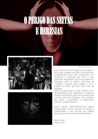 Uma Seita ou “Secta” como está no latim, é
um grupo religioso que difere das doutrinas
fundamentais da fé cristã encontradas nas
escrituras e ensinadas por Jesus e seus
Apóstolos. São grupos que em sua maioria se
intitulam como os únicos detentores da
“verdade” e muitos deles chegam a ter a
audácia de dizer que fora deles não há
salvação.
Além de exclusivistas, os mais radicais como
documentados por apologistas brasileiros,
chegam ao ponto de privar seus membros do
convívio com seus familiares. Seus métodos
são desde o proselitismo à manipulação
mental e comportamental.
Nesta Edição, disponibilizaremos alguns
artigos sobre o tema, visando nos ajudar a
compreender e nos prevenir do engano
destes grupos e de suas heresias maléficas.
Boa Leitura.
Graça e Paz
OPERIGODASSEITAS
EHERESIAS
POR CARLOS SILVA
 