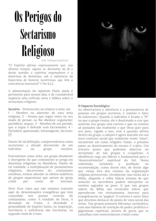 “O Espírito afirma expressamente que, nos
últimos tempos, alguns se desviarão da fé e
darão ouvidos a espíritos enganadores e a
doutrinas de demônios, sob a influência da
hipocrisia de homens mentirosos, que têm a
consciência insensível.” I Tm 4.1,2.
A admoestação do Apóstolo Paulo ainda é
pertinente para nossos dias, é de considerável
urgência uma reflexão séria e bíblica sobre o
sectarismo religioso.
Sectário - Pertencente ou relativo a seita. sm
1 - Membro ou aderente de uma seita
religiosa. 2 - Pessoa que segue outra no seu
modo de pensar, ou lhe obedece cegamente;
partidário, sequaz. 3 - Membro de um partido,
que o segue e defende com facciosismo. 4 -
Partidário apaixonado, intransigente, faccioso.
[1]
Diante de tal definição, compreendemos como
sectarismo a atitude decorrente de um
indivíduo ou grupo sectário.
Entendemos como seita, um grupo dissidente
e divergente do que comumente se prega em
doutrinas religiosas ou filosóficas. Diante de
tal realidade, a multiplicação de pensamentos
religiosos, decorrentes do cristianismo
ortodoxo, iremos abordar os efeitos maléficos
de grupos separatistas que saíram da igreja
cristã por conta de heresias.
Deve ficar claro que não estamos tratando
aqui de denominações evangélicas que tem
comunhão nos pontos centrais do
cristianismo, como: A trindade de Deus, A
divindade de Cristo, A divindade e
pessoalidade do Espírito Santo, na inspiração,
inerrância e suficiência das Escrituras, na
segunda vinda de Cristo.
O Impacto Sociológico
Ao observarmos a aderência e a permanência de
pessoas em grupos sectários, é notório o fator
de isolamento. Quando o individuo é levado a “fé”
no que o grupo ensina, ele é doutrinado a crer que
somente seu grupo está correto e que os ensinos
ali passados são realmente o que Deus quer para
seu povo. Ligado a isso, vem à questão afetiva
dentro do grupo, o adepto é agora inserido em um
novo contexto social que realmente existe "amor",
inexistente em outas religiões. Então, o próximo
passo ao doutrinamento do novato é o afeto. Um
terceiro ponto que podemos observar no
sectarismo de tais grupos é o legalismo. A
obediência cega aos líderes é fundamental para o
"desenvolvimento" espiritual do fiel. Nessa
submissão, incluímos a proibição ou
recomendação, como dizem eles, de lerem algo
que esteja fora dos ensinos da organização
religiosa pertencente. Geralmente, isso inclui até a
Bíblia, alegando a velha falácia romana de que
somente os sacerdotes podem interpretar os
ensinos sagrados ao povo. O que tais grupos
sabem da Bíblia são versículos soltos, que
aprenderam em treinamentos internos para
evangelizarem os "pagãos". O carisma é outro fator
que devemos destacar do ponto de vista social das
seitas. Tais grupos possuem liderança carismática;
com isso falamos de retenção de poder profético e
gigantismo espiritual, através de gurus que se
camuflam com nomenclaturas cristãs como:
OsPerigosdo
Sectarismo
ReligiosoPOR THOMAS MAGNUM
 