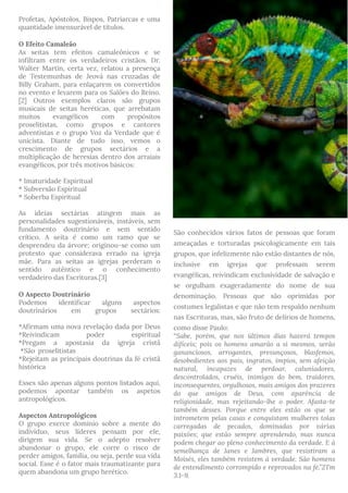 Profetas, Apóstolos, Bispos, Patriarcas e uma
quantidade imensurável de títulos.
O Efeito Camaleão
As seitas tem efeitos camaleônicos e se
infiltram entre os verdadeiros cristãos. Dr.
Walter Martin, certa vez, relatou a presença
de Testemunhas de Jeová nas cruzadas de
Billy Graham, para enlaçarem os convertidos
no evento e levarem para os Salões do Reino.
[2] Outros exemplos claros são grupos
musicais de seitas heréticas, que arrebatam
muitos evangélicos com propósitos
proselitistas, como grupos e cantores
adventistas e o grupo Voz da Verdade que é
unicista. Diante de tudo isso, vemos o
crescimento de grupos sectários e a
multiplicação de heresias dentro dos arraiais
evangélicos, por três motivos básicos:
* Imaturidade Espiritual
* Subversão Espiritual
* Soberba Espiritual
As ideias sectárias atingem mais as
personalidades sugestionáveis, instáveis, sem
fundamento doutrinário e sem sentido
crítico. A seita é como um ramo que se
desprendeu da árvore; originou-se como um
protesto que considerava errado na igreja
mãe. Para as seitas as igrejas perderam o
sentido autêntico e o conhecimento
verdadeiro das Escrituras.[3]
O Aspecto Doutrinário
Podemos identificar alguns aspectos
doutrinários em grupos sectários:
*Afirmam uma nova revelação dada por Deus
*Reivindicam poder espiritual
*Pregam a apostasia da igreja cristã
 *São-proselitistas
*Rejeitam as principais doutrinas da fé cristã
histórica
Esses são apenas alguns pontos listados aqui,
podemos apontar também os aspetos
antropológicos.
Aspectos Antropológicos
O grupo exerce domínio sobre a mente do
indivíduo, seus líderes pensam por ele,
dirigem sua vida. Se o adepto resolver
abandonar o grupo, ele corre o risco de
perder amigos, família, ou seja, perde sua vida
social. Esse é o fator mais traumatizante para
quem abandona um grupo herético.
São conhecidos vários fatos de pessoas que foram
ameaçadas e torturadas psicologicamente em tais
grupos, que infelizmente não estão distantes de nós,
inclusive em igrejas que professam serem
evangélicas, reivindicam exclusividade de salvação e
se orgulham exageradamente do nome de sua
denominação. Pessoas que são oprimidas por
costumes legalistas e que não tem respaldo nenhum
nas Escrituras, mas, são fruto de delírios de homens,
como disse Paulo: 
“Sabe, porém, que nos últimos dias haverá tempos
difíceis; pois os homens amarão a si mesmos, serão
gananciosos, arrogantes, presunçosos, blasfemos,
desobedientes aos pais, ingratos, ímpios, sem afeição
natural, incapazes de perdoar, caluniadores,
descontrolados, cruéis, inimigos do bem, traidores,
inconsequentes, orgulhosos, mais amigos dos prazeres
do que amigos de Deus, com aparência de
religiosidade, mas rejeitando-lhe o poder. Afasta-te
também desses. Porque entre eles estão os que se
intrometem pelas casas e conquistam mulheres tolas
carregadas de pecados, dominadas por várias
paixões; que estão sempre aprendendo, mas nunca
podem chegar ao pleno conhecimento da verdade. E à
semelhança de Janes e Jambres, que resistiram a
Moisés, eles também resistem à verdade. São homens
de entendimento corrompido e reprovados na fé.”2Tm
3.1-9.
 