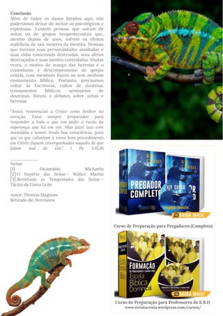 Conclusão
Além de todos os danos listados aqui, não
poderíamos deixar de incluir os psicológicos e
espirituais. Existem pessoas que saíram de
seitas ou de grupos neopentecostais que,
mesmo depois de anos, sofrem os efeitos
maléficos de tais mestres da mentira. Pessoas
que tiveram suas personalidades assaltadas e
suas vidas emocionais destruídas, seus afetos
destroçados e suas mentes controladas. Muitas
vezes, o motivo do avanço das heresias é o
comodismo e descompromisso de igrejas
cristãs, com membros fracos ou sem nenhum
ensinamento Bíblico. Portanto, precisamos
voltar às Escrituras, cultos de doutrina,
treinamentos Bíblicos, seminários de
doutrinas, fóruns e debates sobre seitas e
heresias.
“Antes, reverenciai a Cristo como Senhor no
coração. Estai sempre preparados para
responder a todo o que vos pedir a razão da
esperança que há em vós. Mas fazei isso com
mansidão e temor, tendo boa consciência, para
que os que caluniam o vosso bom procedimento
em Cristo fiquem envergonhados naquilo de que
falam mal de vós.” I Pe 3.15,16
_________
Notas:
[1] Dicionário Michaelis
[2] O Império das Seitas - Walter Martin
[3] Resistindo as Tempestades das Seitas –
Tácito da Gama Leite 
Autor: Thomas Magnum
Retirado de: Bereianos
Curso de Preparação para Pregadores (Completo)
Curso de Preparação para Professores de E.B.D.
www.revistacrista.wordpress.com/cursos/
 