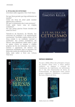 A FÉ NA ERA DO CETICISMO 
Livro best-seller segundo o New York Times
Por que Deus permite que haja sofrimento no
mundo?
Como um Deus de amor pode mandar
alguém para o inferno?
Por que o cristianismo não é mais inclusivo?
Como pode haver uma só religião
verdadeira?
Por que tantas guerras foram travadas em
nome de Deus?
Valendo-se da literatura, da filosofia, das
conversas do cotidiano e de argumentação
convincente, Tim Keller explica como a fé no
Deus cristão é, na realidade, racional e
justificável. Aos crentes verdadeiros, ele
oferece uma plataforma sólida sobre a qual
se apoiar contra os ataques à religião
próprios da Era do Ceticismo. Aos céticos,
ateístas e agnósticos, ele fornece um
argumento desafiador para se lançarem em
busca das razões da existência de Deus.
Saiba mais sobre o livro em: Editora
Vida Nova
SEITAS E HERESIAS
No que a Bíblia difere das principais crenças
do mundo? Neste livro, o leitor poderá
conhecer os dogmas e crenças do
Catolicismo, do Espiritismo, do Adventismo
do 7.º dia, dos Testemunhas de Jeová, do
Evolucionismo, da Maçonaria entre outros
grupos religiosos e filosóficos, e confrontá-
las com a Palavra de Deus.
Saiba mais em : CPAD
 