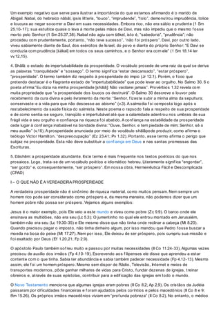 Um exemplo negativo que serve para ilustrar a importância do que estamos af irmando é o marido de
Abigail. Nabal, do hebraico nābāl, ipsis litteris, “louco”, “imprudende”, “tolo”, demonstrou imprudência, tolice
e loucura ao negar socorrer a Davi em suas necessidades. Embora rico, não era sábio e prudente (1 Sm
25.10-17); sua estultice quase o leva à morte pelas mãos de Davi, mas não impediu que o mesmo f osse
morto pelo Senhor (1 Sm 25.37,38). Nabal não agiu com śēkel, isto é, “sabedoria”, “prudência”; não
procedeu com prudentemente, portanto, “não teve sucesso”, “não f oi próspero”. Davi, por outro lado,
viveu sabiamente diante de Saul, dos exércitos de Israel, do povo e diante do próprio Senhor: “E Davi se
conduzia com prudência [śākal] em todos os seus caminhos, e o Senhor era com ele” (1 Sm 18.14 ler
vv.12,15).
4. Shālâ: o estado de impertubabilidade da prosperidade. O vocábulo procede de uma raiz da qual se deriva
as palavras “tranquilidade” e “sossego”. O termo signif ica “estar descansado”, “estar próspero”,
“prosperidade”. O termo também diz respeito à prosperidade do ímpio (Jr 12.1). Porém, o f oco que
pretendo destacar é o f lagrante estado de “impertubabilidade” que pode levar ao orgulho. No Salmo 30. 6 o
poeta af irma:”Eu dizia na minha prosperidade [shālâ]: Não vacilarei jamais”. Provérbios 1.32 revela com
muita propriedade que “a prosperidade dos loucos os destruirá”. O Salmo 30 descreve o louvor pelo
recebimento da cura divina e pelo livramento da morte: “Senhor, f izeste subir a minha alma da sepultura;
conservaste-e a vida para que não descesse ao abismo” (v.3). A salmodia f oi composta logo após o
restabelecimento da saúde f ísica do salmista. Neste poema o rapsodo f ala a respeito de sua prosperidade
e de como sentia-se seguro, tranqüilo e impertubável até que a calamidade adentrou nos umbrais de sua
f rágil vida e seu orgulho e conf iança na riqueza f oi abatido. A conf iança na estabilidade da prosperidade
cede lugar à conf iança inabalável na bondade divina: “Ouve, Senhor, e tem piedade de mim; Senhor, sê o
meu auxílio” (v.10). A prosperidade anunciada por meio do vocábulo shālâpode produzir, como af irma o
teólogo Victor Hamilton, “despreocupação” (Ez 23.41; Pv 1.32). Portanto, esse termo af irma o perigo que
subjaz na prosperidade. Esta não deve substituir a conf iança em Deus e nas santas promessas das
Escrituras.
5. Dāshēm: a prosperidade abundante. Este termo é mais f requente nos textos poéticos do que nos
prosaicos. Logo, trata-se de um vocábulo poético e idiomático hebreu. Literamente signif ica “engordar”,
“ser gordo” e, consequentemente, “ser próspero”. Em nossa obra, Hermenêutica Fácil e Descomplicada
(CPAD)
I – O QUE NÃO É A VERDADEIRA PROSPERIDADE
A verdadeira prosperidade não é sinônimo de riqueza material, como muitos pensam. Nem sempre um
homem rico pode ser considerado como próspero e, da mesma maneira, não podemos dizer que um
homem pobre não possa ser próspero. Vejamos alguns exemplos:
Jesus é o maior exemplo, pois Ele veio a este mundo e viveu como pobre (Zc 9.9). O barco onde ele
ensinava as multidões, não era seu (Lc 5.3); O jumentinho no qual ele entrou montado em Jerusalém,
também não era seu (Lc 19.30-35) e Ele mesmo disse que não tinha onde reclinar a cabeça (Mt 8.20).
Quando precisou pagar o imposto, não tinha dinheiro algum, por isso mandou que Pedro f osse buscar a
moeda na boca do peixe (Mt 17.27). Nem por isso, Ele deixou de ser próspero, pois cumpriu sua missão e
f oi exaltado por Deus (Ef 1.20,21; Fp 2.9).
O apóstolo Paulo também sof reu muito e passou por muitas necessidades (II Co 11.24-33). Algumas vezes
precisou de auxílio dos irmãos (Fp 4.10-19). Escrevendo aos f ilipenses ele disse que aprendeu a estar
contente com o que tinha. Sabia ter abundância e sabia também padecer necessidade (Fp 4.12-13). Mesmo
assim, ele f oi um homem próspero. Mesmo sem dispor de Rádio, Televisão, Internet e meios de
transportes modernos, pôde ganhar milhares de vidas para Cristo, f undar dezenas de igrejas, treinar
obreiros e, através de suas epístolas, contribuir para a edif icação das igrejas em todo o mundo.
O Novo Testamento menciona que algumas igrejas eram pobres (II Co 8.2; Ap 2.9). Os cristãos da Judéia
passaram por dif iculdades f inanceiras e f oram ajudados pelos coríntios e pelos macedônios (II Co 8 e 9;
Rm 15.26). Os próprios irmãos macedônios viviam em “prof unda pobreza” (II Co 8.2). No entanto, o médico
 