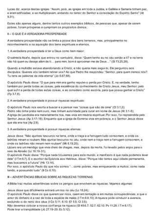 Lucas diz, acerca destas igrejas: “Assim, pois, as igrejas em toda a Judéia, e Galiléia e Samaria tinham paz,
e eram edif icadas; e se multiplicavam, andando no temor do Senhor e consolação do Espírito Santo” (At
9.31).
Estes são apenas alguns, dentre tantos outros exemplos bíblicos, de pessoas que, apesar de serem
pobres, f oram prósperas e cumpriram os propósitos divinos.
II – O QUE É A VERDADEIRA PROSPERIDADE
A verdadeira prosperidade não se limita a posse dos bens terrenos, mas, principalmente no
reconhecimento e na aquisição dos bens espirituais e eternos.
1. A verdadeira prosperidade é ter a Deus como bem maior:
O salmista Asaf e, depois que entrou no santuário, disse: “Quem tenho eu no céu senão a ti? e na terra
não há quem eu deseje além de ti… para mim, bom é aproximar-me de Deus…“ (Sl 73.25,28).
Quando a multidão estava abandonando a Cristo, e não queria mais segui-lo, Ele perguntou aos
discípulos: Quereis vós também retirar-vos? Ao que Pedro lhe respondeu: “Senhor, para quem iremos nós?
Tu tens as palavras da vida eterna” (Jo 6.67,68).
O apóstolo Paulo disse: “O que para mim era ganho reputei-o perda por Cristo. E, na verdade, tenho
também por perda todas as coisas, pela excelência do conhecimento de Cristo Jesus, meu Senhor; pelo
qual sof ri a perda de todas estas coisas, e as considero como escória, para que possa ganhar a Cristo”
(Fp 3.7,8).
2. A verdadeira prosperidade é possuir riquezas espirituais:
O apóstolo Paulo nos exorta a buscar e a pensar nas “coisas que são de cima” (Cl 3.1,2);
Pedro não tinha prata nem ouro, mas tinham autoridade para curar em nome de Jesus (At 3.1-6);
A igreja de Laodicéia era materialmente rica, mas vivia em miséria espiritual. Por isso, f oi repreendida pelo
Senhor Jesus (Ap 3.17-18). Enquanto que a igreja de Esmirna vivia em pobreza, e o Senhor Jesus disse
que ela era rica (Ap 2.9).
3. A verdadeira prosperidade é possuir riquezas eternas:
Jesus disse: “Não ajunteis tesouros na terra, onde a traça e a f errugem tudo consomem, e onde os
ladrões minam e roubam; Mas ajuntai tesouros no céu, onde nem a traça nem a f errugem consomem, e
onde os ladrões não minam nem roubam” (Mt 6.19,20);
Lázaro era um mendigo que vivia cheio de chagas, mas, depois da morte, f oi levado pelos anjos para o
seio de Abraão (Lc 16.19-31);
O apóstolo Paulo disse: “Porque nada trouxemos para este mundo, e manif esto é que nada podemos levar
dele” (I Tm 6.7). E o escritor da Epístola aos Hebreus, disse: “Porque não temos aqui cidade permanente,
mas buscamos a f utura” (Hb 13.14).
Por isso, o apóstolo Paulo diz que nós somos “…como pobres, mas enriquecendo a muitos; como nada
tendo, e possuindo tudo” (II Co 6.10).
III – ADVERTÊNCIAS BÍBLICAS SOBRE AS RIQUEZAS TERRENAS
A Bíblia traz muitas advertências sobre os perigos que envolvem as riquezas. Vejamos algumas:
Jesus disse que dif icilmente entrará um rico no céu (Lc 18.24);
O apóstolo Paulo disse os que querem ser ricos, caem em tentação e em muitas concupiscências; e que o
amor do dinheiro é a raiz de toda a espécie de males (I Tm 6.9,10); A riqueza pode conduzir a avareza,
excluindo-o do reino dos céus (I Co 5.11; 6.10; Ef 5.5; Cl 3.5);
Não devemos colocar a nossa conf iança na riqueza (Sl 49.6,7; 52.7; 62.10; Pv 11.28; I Tm 6.17);
Pode tirar a tranqüilidade (Jó 27.19-20; Ec 5.12);
 