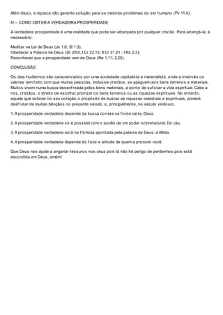 Além disso, a riqueza não garante solução para os maiores problemas do ser humano (Pv 11.4).
IV – COMO OBTER A VERDADEIRA PROSPERIDADE
A verdadeira prosperidade é uma realidade que pode ser alcançada por qualquer cristão. Para alcançá-la, é
necessário:
Meditar na Lei de Deus (Js 1.8; Sl 1.3);
Obedecer a Palavra de Deus (Dt 29.9; I Cr 22.13; II Cr 31.21 ; I Rs 2.3);
Reconhecer que a prosperidade vem de Deus (Ne 1.11; 2.20).
CONCLUSÃO
Os dias hodiernos são caracterizados por uma sociedade capitalista e materialista, onde a inversão os
valores tem f eito com que muitas pessoas, inclusive cristãos, se apeguem aos bens terrenos e materiais.
Muitos vivem numa busca desenf reada pelos bens materiais, a ponto de suf ocar a vida espiritual. Cabe a
nós, cristãos, o direito de escolha: priorizar os bens terrenos ou as riquezas espirituais. No entanto,
aquele que colocar no seu coração o propósito de buscar as riquezas celestiais e espirituais, poderá
desf rutar de muitas bênçãos no presente século, e, principalmente, no século vindouro.
1. A prosperidade verdadeira depende da busca correta na f onte certa: Deus.
2. A prosperidade verdadeira só é possível com o auxílio de um poder sobrenatural: Do céu.
3. A prosperidade verdadeira está na f órmula apontada pela palavra de Deus: a Bíblia.
4. A prosperidade verdadeira depende do f oco e atitude de quem a procura: você.
Que Deus nos ajude a angariar tesouros nos céus pois lá não há perigo de perdermos pois está
escondida em Deus, amém!
 