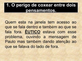 1. O perigo de coxear entre dois
pensamentos.
Quem esta na janela tem acesso ao
que se fala dentro e também ao que se
fala fora. ÊUTICO estava com esse
problema, ouvindo a mensagem de
Paulo mas também dando atenção ao
que se falava do lado de fora.
 