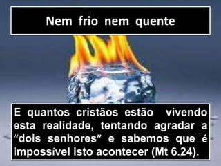 Nem frio nem quente
E quantos cristãos estão vivendo
esta realidade, tentando agradar a
“dois senhores” e sabemos que é
impossível isto acontecer (Mt 6.24).
 
