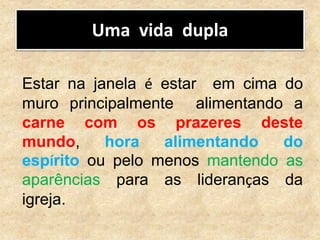 Uma vida dupla
Estar na janela é estar em cima do
muro principalmente alimentando a
carne com os prazeres deste
mundo, hora alimentando do
espírito ou pelo menos mantendo as
aparências para as lideranças da
igreja.
 