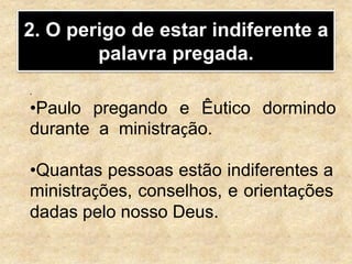2. O perigo de estar indiferente a
palavra pregada.
.
•Paulo pregando e Êutico dormindo
durante a ministração.
•Quantas pessoas estão indiferentes a
ministrações, conselhos, e orientações
dadas pelo nosso Deus.
 