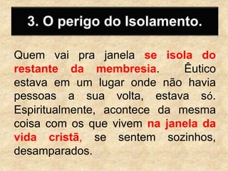 3. O perigo do Isolamento.
Quem vai pra janela se isola do
restante da membresia. Êutico
estava em um lugar onde não havia
pessoas a sua volta, estava só.
Espiritualmente, acontece da mesma
coisa com os que vivem na janela da
vida cristã, se sentem sozinhos,
desamparados.
 