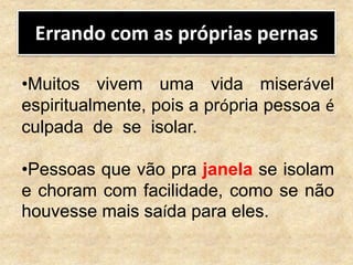 Errando com as próprias pernas
•Muitos vivem uma vida miserável
espiritualmente, pois a própria pessoa é
culpada de se isolar.
•Pessoas que vão pra janela se isolam
e choram com facilidade, como se não
houvesse mais saída para eles.
 