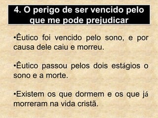 4. O perigo de ser vencido pelo
que me pode prejudicar
•Êutico foi vencido pelo sono, e por
causa dele caiu e morreu.
•Êutico passou pelos dois estágios o
sono e a morte.
•Existem os que dormem e os que já
morreram na vida cristã.
 