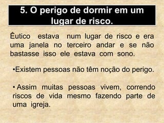 5. O perigo de dormir em um
lugar de risco.
Êutico estava num lugar de risco e era
uma janela no terceiro andar e se não
bastasse isso ele estava com sono.
•Existem pessoas não têm noção do perigo.
• Assim muitas pessoas vivem, correndo
riscos de vida mesmo fazendo parte de
uma igreja.
 