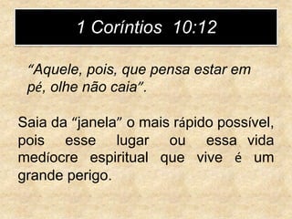 Saia da “janela” o mais rápido possível,
pois esse lugar ou essa vida
medíocre espiritual que vive é um
grande perigo.
1 Coríntios 10:12
“Aquele, pois, que pensa estar em
pé, olhe não caia”.
 