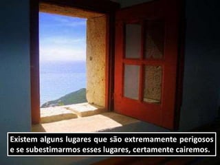 Existem alguns lugares que são extremamente perigosos
e se subestimarmos esses lugares, certamente cairemos.
 