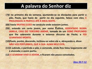 A palavra do Senhor diz
(7)E no primeiro dia da semana, ajuntando-se os discípulos para partir o
pão, Paulo, que havia de partir no dia seguinte, falava com eles; E
PROLONGOU A PRÁTICA ATÉ À MEIA-NOITE.
(8)E havia MUITAS LUZES no cenáculo onde estavam juntos.
(9)E, estando um certo jovem, por nome Êutico, ASSENTADO NUMA
JANELA, CAIU DO TERCEIRO ANDAR, tomado de um SONO PROFUNDO
que lhe sobreveio durante o extenso discurso de Paulo; e FOI
LEVANTADO MORTO.
(10)Paulo, porém, descendo, inclinou-se sobre ele e, abraçando-o, disse:
NÃO VOS PERTURBEIS, QUE A SUA ALMA NELE ESTÁ.
(11)E subindo, e partindo o pão, e comendo, ainda lhes falou largamente até
à alvorada; e assim partiu.
(12) E LEVARAM VIVO O JOVEM, e ficaram não pouco consolados.
Atos 20:7-12
 