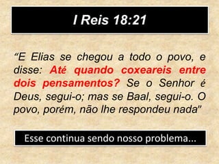 I Reis 18:21
“E Elias se chegou a todo o povo, e
disse: Até quando coxeareis entre
dois pensamentos? Se o Senhor é
Deus, segui-o; mas se Baal, segui-o. O
povo, porém, não lhe respondeu nada”
Esse continua sendo nosso problema...
 