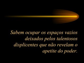 Sabem ocupar os espaços vazios deixados pelos talentosos displicentes que não revelam o apetite do poder. 