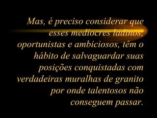 Mas, é preciso considerar que esses medíocres ladinos, oportunistas e ambiciosos, têm o hábito de salvaguardar suas posições conquistadas com verdadeiras muralhas de granito por onde talentosos não conseguem passar. 