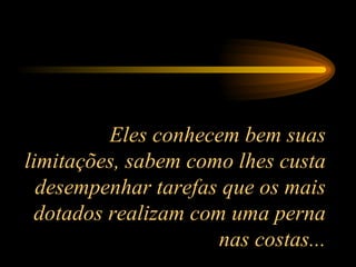 Eles conhecem bem suas limitações, sabem como lhes custa desempenhar tarefas que os mais dotados realizam com uma perna nas costas... 