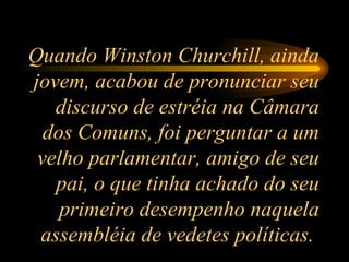 Quando Winston Churchill, ainda jovem, acabou de pronunciar seu discurso de estréia na Câmara dos Comuns, foi perguntar a um velho parlamentar, amigo de seu pai, o que tinha achado do seu primeiro desempenho naquela assembléia de vedetes políticas.  