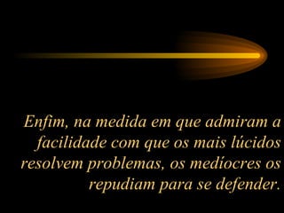 Enfim, na medida em que admiram a facilidade com que os mais lúcidos resolvem problemas, os medíocres os repudiam para se defender. 