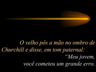 O velho pôs a mão no ombro de Churchill e disse, em tom paternal:  “Meu jovem, você cometeu um grande erro. 