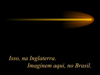 Isso, na Inglaterra.  Imaginem aqui, no Brasil. 