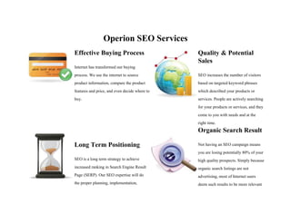 Operion SEO Services
Effective Buying Process
Internet has transformed our buying
process. We use the internet to source
product information, compare the product
features and price, and even decide where to
buy.
Quality & Potential
Sales
SEO increases the number of visitors
based on targeted keyword phrases
which described your products or
services. People are actively searching
for your products or services, and they
come to you with needs and at the
right time.
Long Term Positioning
SEO is a long term strategy to achieve
increased ranking in Search Engine Result
Page (SERP). Our SEO expertise will do
the proper planning, implementation,
Organic Search Result
Not having an SEO campaign means
you are losing potentially 80% of your
high quality prospects. Simply because
organic search listings are not
advertising, most of Internet users
deem such results to be more relevant
 
