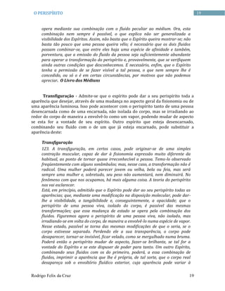Rodrigo Felix da Cruz 19
19O PERISPÍRITO
opera mediante sua combinação com o fluido peculiar ao médium. Ora, esta
combinação nem sempre é possível, o que explica não ser generalizada a
visibilidade dos Espíritos. Assim, não basta que o Espírito queira mostrar-se; não
basta tão pouco que uma pessoa queira vêlo; é necessário que os dois fluidos
possam combinar-se, que entre eles haja uma espécie de afinidade e também,
porventura, que a emissão do fluido da pessoa seja suficientemente abundante
para operar a transformação do perispírito e, provavelmente, que se verifiquem
ainda outras condições que desconhecemos. E necessário, enfim, que o Espírito
tenha a permissão de se fazer visível a tal pessoa, o que nem sempre lhe é
concedido, ou só o é em certas circunstâncias, por motivos que não podemos
apreciar. O Livro dos Médiuns
Transfiguração - Admite-se que o espírito pode dar a seu perispírito toda a
aparência que desejar, através de uma mudança no aspecto geral da fisionomia ou de
uma aparência luminosa. Isso pode acontecer com o perispírito tanto de uma pessoa
desencarnada como de uma encarnada, não isolada do corpo, mas se irradiando ao
redor do corpo de maneira a envolvê-lo como um vapor, podendo mudar de aspecto
se esta for a vontade de seu espírito. Outro espírito que esteja desencarnado,
combinando seu fluido com o de um que já esteja encarnado, pode substituir a
aparência deste:
Transfiguração
123. A transfiguração, em certos casos, pode originar-se de uma simples
contração muscular, capaz de dar à fisionomia expressão muito diferente da
habitual, ao ponto de tornar quase irreconhecível a pessoa. Temo-lo observado
freqüentemente com alguns sonâmbulos; mas, nesse caso, a transformação não é
radical. Uma mulher poderá parecer jovem ou velha, bela ou feia, mas será
sempre uma mulher e, sobretudo, seu peso não aumentará, nem diminuirá. No
fenômeno com que nos ocupamos, há mais alguma coisa. A teoria do perispírito
nos vai esclarecer.
Está, em princípio, admitido que o Espírito pode dar ao seu perispírito todas as
aparências; que, mediante uma modificação na disposição molecular, pode dar-
lhe a visibilidade, a tangibilidade e, conseguintemente, a opacidade; que o
perispírito de uma pessoa viva, isolado do corpo, é passível das mesmas
transformações; que essa mudança de estado se opera pela combinação dos
fluidos. Figuremos agora o perispírito de uma pessoa viva, não isolado, mas
irradiando-se em volta do corpo, de maneira a envolvê-lo numa espécie de vapor.
Nesse estado, passível se torna das mesmas modificações de que o seria, se o
corpo estivesse separado. Perdendo ele a sua transparência, o corpo pode
desaparecer, tornar-se invisível, ficar velado, como se mergulhado numa bruma.
Poderá então o perispírito mudar de aspecto, fazer-se brilhante, se tal for a
vontade do Espírito e se este dispuser de poder para tanto. Um outro Espírito,
combinando seus fluidos com os do primeiro, poderá, a essa combinação de
fluidos, imprimir a aparência que lhe é própria, de tal sorte, que o corpo real
desapareça sob o envoltório fluídico exterior, cuja aparência pode variar à
 