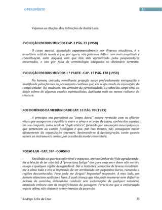 Rodrigo Felix da Cruz 33
33O PERISPÍRITO
Vejamos as citações das definições de André Luiz:
EVOLUÇÃO EM DOIS MUNDOS CAP. 2 PÁG. 25 (1958)
O corpo mental, assinalado experimentalmente por diversos estudiosos, é o
envoltório sutil da mente e que, por agora, não podemos definir com mais amplitude e
conceituação, além daquela com que tem sido apresentado pelos pesquizadores
encarnados, e isto por falta de terminologia adequada no dicionário terrestre.
EVOLUÇÃO EM DOIS MUNDOS 1 ª PARTE - CAP. 17 PÁG. 128 (1958)
No homem, contudo, semelhante projeção surge profundamente enriquecida e
modificada pelos fatores do pensamento contínuo que, em se ajustando às emanações do
campo celular, lhe modelam, em derredor da personalidade, o conhecido corpo vital ou
duplo etéreo de algumas escolas espiritualistas, duplicata mais ou menos radiante da
criatura.
NOS DOMÍNIOS DA MEDIUNIDADE CAP. 11 PÁG. 99 (1955)
A princípio seu perispírito ou “corpo Astral” estava revestido com os eflúvios
vitais que asseguram o equilíbrio entre a alma e o corpo de carne, conhecidos aqueles,
em seu conjunto, como sendo o “duplo etérico”, formado por emanações neuropsíquicas
que pertencem ao campo fisiológico e que, por isso mesmo, não conseguem maior
afastamento da organização terrestre, destinando-se à desintegração, tanto quanto
ocorre ao instrumento carnal, por ocasião da morte renovadora.
NOSSO LAR - CAP. 36º - O SONHO
Recolhido ao quarto confortável e espaçoso, orei ao Senhor da Vida agradecendo-
lhe a bênção de ter sido útil. A "proveitosa fadiga" dos que cumprem o dever não me deu
ensejo a qualquer vigília desagradável. Daí a instantes, sensações de leveza invadiram-
me a alma toda e tive a impressão de ser arrebatado em pequenino barco, rumando a
regiões desconhecidas. Para onde me dirigia? Impossível responder. A meu lado, um
homem silencioso sustinha o leme. E qual criança que não pode enumerar nem definir as
belezas do caminho, deixava-me conduzir sem exclamações de qualquer natureza,
extasiado embora com as magnificências da paisagem. Parecia-me que a embarcação
seguia célere, não obstante os movimentos de ascensão.
 