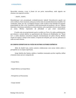 Rodrigo Felix da Cruz 34
34O PERISPÍRITO
Decorridos minutos, vi-me à frente de um porto maravilhoso, onde alguém me
chamou com especial carinho:
- André!... André!...
Desembarquei com precipitação verdadeiramente infantil. Reconheceria aquela voz
entre milhares. Num momento, abraçava minha mãe em transbordamentos de júbilo. Fui
conduzido, então, por ela, a prodigioso bosque, onde as flores eram dotadas de singular
propriedade de reter a luz, revelando a festa permanente do perfume e da cor. Tapetes
dourados e luminosos estendiam-se, dessa maneira, sob as grandes árvores sussurrantes
ao vento. Minhas impressões de felicidade e paz eram inexcedíveis.
O sonho não era propriamente qual se verifica na Terra. Eu sabia, perfeitamente,
que deixara o veículo inferior no apartamento das Câmaras de Retificação, em "Nosso
Lar", e tinha absoluta consciência daquela movimentação em plano diverso. Minhas
noções de espaço e tempo eram exatas. A riqueza de emoções, por sua vez, afirmava-se
cada vez mais intensa.
OS CORPOS ESPIRITUAIS NA VISÃO DE OUTROS AUTORES ESPÍRITAS
Além de André Luiz, outros autores colaboraram com novas visões sobre o
perispírito ou os corpos espirituais.
Jorge Andréa dos Santos, médico e também renomado escritor espírita, define
o homem como um ser composto de:
- Corpo físico.
- Duplo Etérico ou Corpo físico
- Perispírito ou Psicossoma
- Corpo mental
 