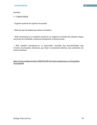 Rodrigo Felix da Cruz 39
39O PERISPÍRITO
humano.
7 – CORPO FÍSICO
– Suporte material do espírito encarnado.
– Meio de que ele dispõe para atuar na matéria.
– Nele somatizam-se os impulsos positivos ou negativos oriundos dos demais corpos,
em forma de vitalidade ou doenças, desajustes ou desarmonias.
– Nele também somatizam-se as impressões oriundas das personalidades que
vivemos encarnações anteriores, que hoje se encontram latentes, mas existentes em
nosso animismo.
http://www.scribd.com/doc/1084701/08-Os-Corpos-Espirituais-e-o-Perispirito-
VersaoJan08
 
