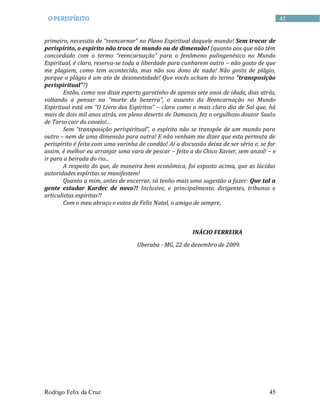 Rodrigo Felix da Cruz 45
45O PERISPÍRITO
primeiro, necessita de “reencarnar” no Plano Espiritual daquele mundo! Sem trocar de
perispírito, o espírito não troca de mundo ou de dimensão! (quanto aos que não têm
concordado com o termo “reencarnação” para o fenômeno palingenésico no Mundo
Espiritual, é claro, reserva-se toda a liberdade para cunharem outro – não gosto de que
me plagiem, como tem acontecido, mas não sou dono de nada! Não gosto de plágio,
porque o plágio é um ato de desonestidade! Que vocês acham do termo “transposição
perispiritual”?)
Então, como nos disse esperto garotinho de apenas sete anos de idade, dias atrás,
voltando a pensar na “morte da bezerra”, o assunto da Reencarnação no Mundo
Espiritual está em “O Livro dos Espíritos” – claro como o mais claro dia de Sol que, há
mais de dois mil anos atrás, em pleno deserto de Damasco, fez o orgulhoso doutor Saulo
de Tarso cair do cavalo!...
Sem “transposição perispiritual”, o espírito não se transpõe de um mundo para
outro – nem de uma dimensão para outra! E não venham me dizer que esta permuta de
perispírito é feita com uma varinha de condão! Aí a discussão deixa de ser séria e, se for
assim, é melhor eu arranjar uma vara de pescar – feito a do Chico Xavier, sem anzol! – e
ir para a beirada do rio...
A respeito do que, de maneira bem econômica, foi exposto acima, que as lúcidas
autoridades espíritas se manifestem!
Quanto a mim, antes de encerrar, só tenho mais uma sugestão a fazer: Que tal a
gente estudar Kardec de novo?! Inclusive, e principalmente, dirigentes, tribunos e
articulistas espíritas?!
Com o meu abraço e votos de Feliz Natal, o amigo de sempre,
INÁCIO FERREIRA
Uberaba - MG, 22 de dezembro de 2009.
 