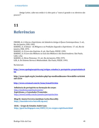 Rodrigo Felix da Cruz 48
48O PERISPÍRITO
Amigo Leitor, cabe-nos então ir à obra pois a “seara é grande e os obreiros são
poucos”!
11
Referências
FREIRE, A. J. Ciência e Espiritismo: da Sabedoria Antiga à Época Contemporânea. 3. ed.,
Rio de Janeiro, FEB, 1992.
KARDEC, A. A Gênese - Os Milagres e as Predições Segundo o Espiritismo. 17. ed., Rio de
Janeiro, FEB, 1975.
KARDEC, A. O Livro dos Espíritos. 8. ed., São Paulo, FEESP, 1995.
KARDEC, A. O Livro dos Médiuns ou Guia dos Médiuns e dos Doutrinadores. São Paulo,
Lake, s.d.p.
KARDEC, A. Obras Póstumas. 15. ed., Rio de Janeiro, FEB, 1975.
LEX, A. Do Sistema Nervos à Mediunidade. São Paulo, FEESP, 1993.
Na Internet:
http://www.apologiaespirita.org/artigos_estudos/o_perispirito_propriedades.h
tm
http://www.ippb.org.br/modules.php?op=modload&name=News&file=article&
sid=2654
http://www.ceismael.com.br/tema/tema016.htm
Influência do perispírito na formação do corpo:
http://medicina.espiritual.nom.br/
Espiritismo, o Consolador Prometido:
http://www2.netfly.com.br/jomalva/perispirito.htm
Blog Dr. Inácio Ferreira (médium Carlos Baccelli):
http://inacioferreira-baccelli.zip.net/
GEAL – Grupo de Estudos André Luiz:
http://geal-ba.blogspot.com/2009/11/os-corpos-espirituais.html
 