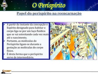 O Perispírito
 A partir do instante da concepção o
Espírito designado para habitar o
corpo liga-se por um laço fluídico
que se vai estreitando cada vez mais
até o nascimento.
 Portanto, as moléculas do
Períspirito ligam-se durante a
gestação as moléculas do corpo
físico.
 É desta forma que o períspirito
serve de intermediário.
 