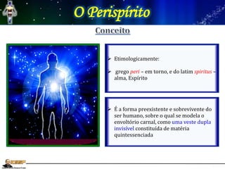 O Perispírito
 Etimologicamente:
 grego peri – em torno, e do latim spiritus –
alma, Espírito
 É a forma preexistente e sobrevivente do
ser humano, sobre o qual se modela o
envoltório carnal, como uma veste dupla
invisível constituída de matéria
quintessenciada
 