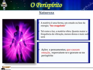 O Perispírito
 A matéria é uma forma, um estado ou fase da
energia; “luz coagulada”
 Tal como a luz, a matéria vibra. Quanto maior a
frequência da vibração, menos densa e mais sutil
será
 Ações e pensamentos, que causam
emoção, repercutem-se e gravam-se no
perispírito
 