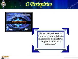 O Perispírito
“Se não tivessem mais
perispíritos não poderiam
atuar nos mundos que lhes
são inferiores, nem se
comunicarem com seus
habitantes”
“Sem o perispírito seria o
descanso eterno, pois já não
haveria como manifestar-se
aos pobres imotais da
retaguarda”
 