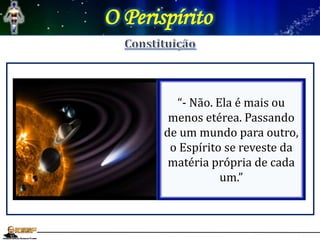 O Perispírito
L.E- 187- “A substância do
perispírito é a mesma em
todos os mundos?”
“- Não. Ela é mais ou
menos etérea. Passando
de um mundo para outro,
o Espírito se reveste da
matéria própria de cada
um.”
 