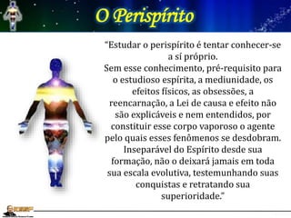 O Perispírito
“Estudar o perispírito é tentar conhecer-se
a sí próprio.
Sem esse conhecimento, pré-requisito para
o estudioso espírita, a mediunidade, os
efeitos físicos, as obsessões, a
reencarnação, a Lei de causa e efeito não
são explicáveis e nem entendidos, por
constituir esse corpo vaporoso o agente
pelo quais esses fenômenos se desdobram.
Inseparável do Espírito desde sua
formação, não o deixará jamais em toda
sua escala evolutiva, testemunhando suas
conquistas e retratando sua
superioridade.”
 