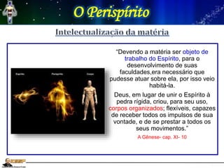 O Perispírito
“Devendo a matéria ser objeto de
trabalho do Espírito, para o
desenvolvimento de suas
faculdades,era necessário que
pudesse atuar sobre ela, por isso veio
habitá-la.
Deus, em lugar de unir o Espírito à
pedra rígida, criou, para seu uso,
corpos organizados; flexíveis, capazes
de receber todos os impulsos de sua
vontade, e de se prestar a todos os
seus movimentos.”
A Gênese- cap. XI- 10
 