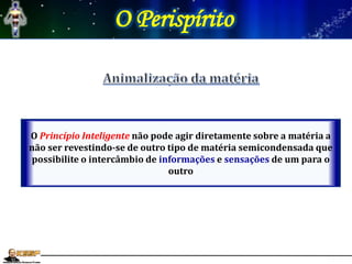 O Perispírito
O Princípio Inteligente não pode agir diretamente sobre a matéria a
não ser revestindo-se de outro tipo de matéria semicondensada que
possibilite o intercâmbio de informações e sensações de um para o
outro
 