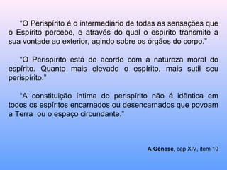 “ O Perispírito é o intermediário de todas as sensações que o Espírito percebe, e através do qual o espírito transmite a sua vontade ao exterior, agindo sobre os órgãos do corpo.” “ O Perispírito está de acordo com a natureza moral do espírito. Quanto mais elevado o espírito, mais sutil seu perispírito.” “ A constituição íntima do perispírito não é idêntica em todos os espíritos encarnados ou desencarnados que povoam a Terra  ou o espaço circundante.”  A Gênese , cap XIV, item 10 