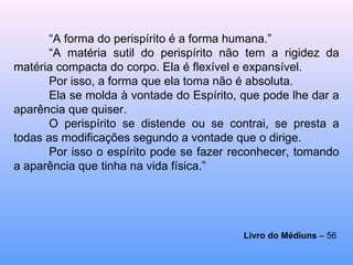 “ A forma do perispírito é a forma humana.” “ A matéria sutil do perispírito não tem a rigidez da matéria compacta do corpo. Ela é flexível e expansível.  Por isso, a forma que ela toma não é absoluta.  Ela se molda à vontade do Espírito, que pode lhe dar a aparência que quiser. O perispírito se distende ou se contrai, se presta a todas as modificações segundo a vontade que o dirige.  Por isso o espírito pode se fazer reconhecer, tomando a aparência que tinha na vida física.”  Livro do Médiuns  – 56   