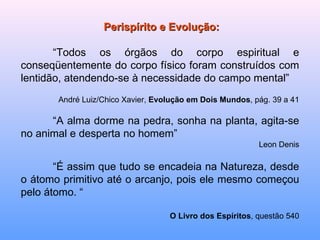 Perispírito e Evolução: “ Todos os órgãos do corpo espiritual e conseqüentemente do corpo físico foram construídos com lentidão, atendendo-se à necessidade do campo mental” André Luiz/Chico Xavier,  Evolução em Dois Mundos , pág. 39 a 41 “ A alma dorme na pedra, sonha na planta, agita-se no animal e desperta no homem”  Leon Denis “ É assim que tudo se encadeia na Natureza, desde o átomo primitivo até o arcanjo, pois ele mesmo começou pelo átomo. “ O Livro dos Espíritos , questão 540 