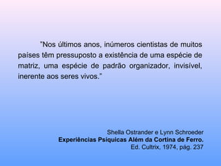 ” Nos últimos anos, inúmeros cientistas de muitos países têm pressuposto a existência de uma espécie de matriz, uma espécie de padrão organizador, invisível, inerente aos seres vivos.” Shella Ostrander e Lynn Schroeder Experiências Psíquicas Além da Cortina de Ferro. Ed. Cultrix, 1974, pág. 237 