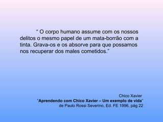 “  O corpo humano assume com os nossos delitos o mesmo papel de um mata-borrão com a tinta. Grava-os e os absorve para que possamos nos recuperar dos males cometidos.” Chico Xavier  “ Aprendendo com Chico Xavier – Um exemplo de vida ” de Paulo Rossi Severino, Ed. FE 1996, pág 22 